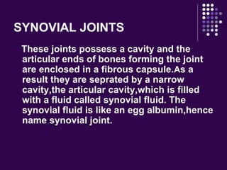 SYNOVIAL JOINTS
These joints possess a cavity and the
articular ends of bones forming the joint
are enclosed in a fibrous capsule.As a
result they are seprated by a narrow
cavity,the articular cavity,which is filled
with a fluid called synovial fluid. The
synovial fluid is like an egg albumin,hence
name synovial joint.
 