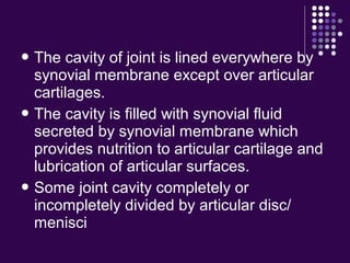  The cavity of joint is lined everywhere by
synovial membrane except over articular
cartilages.
 The cavity is filled with synovial fluid
secreted by synovial membrane which
provides nutrition to articular cartilage and
lubrication of articular surfaces.
 Some joint cavity completely or
incompletely divided by articular disc/
menisci
 