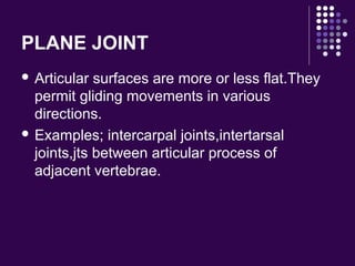 PLANE JOINT
 Articular surfaces are more or less flat.They
permit gliding movements in various
directions.
 Examples; intercarpal joints,intertarsal
joints,jts between articular process of
adjacent vertebrae.
 