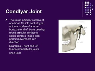 Condlyar Joint
 The round articular surface of
one bone fits into socket type
articular surfae of another
bone.the end of bone bearing
round articular surface is
called condyle .these joint
permit movements in 2
direction
Examples – right and left
temporomandibular joints.
knee joint
 