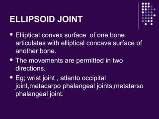 ELLIPSOID JOINT
 Elliptical convex surface of one bone
articulates with elliptical concave surface of
another bone.
 The movements are permitted in two
directions.
 Eg; wrist joint , atlanto occipital
joint,metacarpo phalangeal joints,metatarso
phalangeal joint.
 