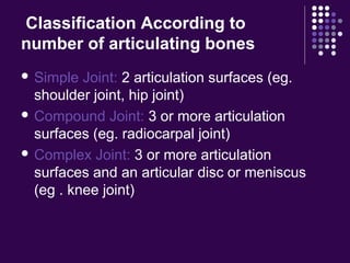Classification According to
number of articulating bones
 Simple Joint: 2 articulation surfaces (eg.
shoulder joint, hip joint)
 Compound Joint: 3 or more articulation
surfaces (eg. radiocarpal joint)
 Complex Joint: 3 or more articulation
surfaces and an articular disc or meniscus
(eg . knee joint)
 