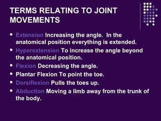 TERMS RELATING TO JOINT
MOVEMENTS
 Extension Increasing the angle. In the
anatomical position everything is extended.
 Hyperextension To increase the angle beyond
the anatomical position.
 Flexion Decreasing the angle.
 Plantar Flexion To point the toe.
 Dorsiflexion Pulls the toes up.
 Abduction Moving a limb away from the trunk of
the body.
 