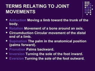 TERMS RELATING TO JOINT
MOVEMENTS
 Adduction Moving a limb toward the trunk of the
body.
 Rotation Movement of a bone around an axis.
 Circumduction Circular movement of the distal
end of a limb.
 Supination The palm in the anatomical position
(palms forward).
 Pronation Palms backward.
 Inversion Turning the sole of the foot inward.
 Eversion Turning the sole of the foot outward.
 