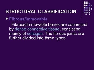 STRUCTURAL CLASSIFICATION
 Fibrous/Immovable
Fibrous/Immovable bones are connected
by dense connective tissue, consisting
mainly of collagen. The fibrous joints are
further divided into three types
 
