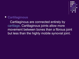  Cartilaginous
Cartilaginous are connected entirely by
cartilage. Cartilaginous joints allow more
movement between bones than a fibrous joint
but less than the highly mobile synovial joint.
 