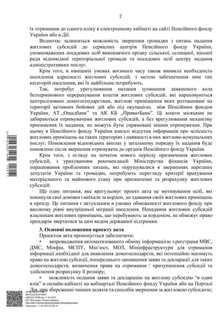АСУД "ДОК ПРОФ 3"
МІНСОЦПОЛІТИКИ
4565/0/2-23/56 від 11.04.2023
КЕП Жолнович Оксана Іванівна
58E2D9E7F900307B04000000B2FB340066D4A600
Підписано: 11.04.2023 23:09:14
2
їх отримання до одного кліку в електронному кабінеті на сайті Пенсійного фонду
України або в Дії.
Водночас залишиться можливість звернення громадян з питань надання
житлових субсидій до сервісних центрів Пенсійного фонду України,
уповноважених посадових осіб виконавчого органу сільської, селищної, міської
ради відповідної територіальної громади та посадових осіб центру надання
адміністративних послуг.
Крім того, в нинішніх умовах воєнного часу також виникла необхідність
посилення адресності житлових субсидій, з метою забезпечення ним тих
категорій населення, які їх найбільше потребують.
Так, потребує урегулювання питання зупинення замкненого кола
безтермінового перерахування коштів житлових субсидій, які нараховуються
централізовано домогосподарствам, житлові приміщення яких розташовані на
території активних бойових дій або під окупацією, між Пенсійним фондом
України, АТ ,,Ощадбанк” та АК КБ ,,ПриватБанк”. Ці кошти місяцями не
забираються отримувачами житлових субсидій, а без врегулювання механізму
припинення їх надання, не можуть бути спрямовані іншим отримувачам. При
цьому в Пенсійного фонду України взагалі відсутня інформація про цілісність
житлових приміщень на таких територіях і наявності в них житлово-комунальних
послуг. Поновлення відповідних виплат у загальному порядку їх надання буде
поновлено після звернення отримувача до органів Пенсійного фонду України.
Крім того, з огляду на початок нового періоду призначення житлових
субсидій, з урахуванням рекомендацій Міністерства фінансів України,
опрацювання проблемних питань, які порушувалися в зверненнях народних
депутатів України та громадян, потребують перегляду критерії врахування
матеріального та майнового стану при призначенні та розрахунку житлових
субсидій.
Ще одне питання, яке врегульовує проект акта це мотивування осіб, які
покинули свої домівки і виїхали за кордон, до здавання своїх житлових приміщень
в оренду. Це питання є актуальним в умовах обмеженості житлового фонду при
високому рівні внутрішньої міграції населення. Ненадання житлових субсидій
власникам житлових приміщень, що перебувають за кордоном, не обмежує право
орендарів звертатися за цим видом державної підтримки.
3. Основні положення проекту акта
Проектом акта пропонується забезпечити:
• запровадження автоматизованого обміну інформацією з реєстрами МВС,
ДМС, Мінфін, МСПУ, Мін’юст, МОЗ, Мінінфраструктури для отримання
інформації необхідної для виявлення домогосподарств, які потенційно матимуть
право на житлові субсидії, попереднього заповнення заяви та декларації для таких
домогосподарств, визначення права на отримання / призупинення субсидії та
здійснення розрахунку її розміру;
• можливість подання заяви та декларацію на житлову субсидію “в один
клік” в онлайн-кабінеті на вебпорталі Пенсійного фонду України або на Порталі
Дія, при збереженні чинних шляхів та способів звернення за житловою субсидією;
$`1@BC0|
S
QQVTt¢
¤
¡
©
¡
¤
¡
°
¡
¯
 