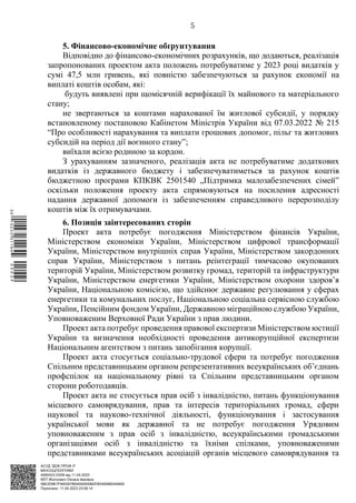 АСУД "ДОК ПРОФ 3"
МІНСОЦПОЛІТИКИ
4565/0/2-23/56 від 11.04.2023
КЕП Жолнович Оксана Іванівна
58E2D9E7F900307B04000000B2FB340066D4A600
Підписано: 11.04.2023 23:09:14
5
5. Фінансово-економічне обґрунтування
Відповідно до фінансово-економічних розрахунків, що додаються, реалізація
запропонованих проектом акта положень потребуватиме у 2023 році видатків у
сумі 47,5 млн гривень, які повністю забезпечуються за рахунок економії на
виплаті коштів особам, які:
будуть виявлені при щомісячній верифікації їх майнового та матеріального
стану;
не звертаються за коштами нарахованої їм житлової субсидії, у порядку
встановленому постановою Кабінетом Міністрів України від 07.03.2022 № 215
“Про особливості нарахування та виплати грошових допомог, пільг та житлових
субсидій на період дії воєнного стану”;
виїхали всією родиною за кордон.
З урахуванням зазначеного, реалізація акта не потребуватиме додаткових
видатків із державного бюджету і забезпечуватиметься за рахунок коштів
бюджетною програми КПКВК 2501540 „Підтримка малозабезпечених сімей”
оскільки положення проекту акта спрямовуються на посилення адресності
надання державної допомоги із забезпеченням справедливого перерозподілу
коштів між їх отримувачами.
6. Позиція заінтересованих сторін
Проект акта потребує погодження Міністерством фінансів України,
Міністерством економіки України, Міністерством цифрової трансформації
України, Міністерством внутрішніх справ України, Міністерством закордонних
справ України, Міністерством з питань реінтеграції тимчасово окупованих
територій України, Міністерством розвитку громад, територій та інфраструктури
України, Міністерством енергетики України, Міністерством охорони здоров’я
України, Національною комісією, що здійснює державне регулювання у сферах
енергетики та комунальних послуг, Національною соціальна сервісною службою
України, Пенсійним фондом України, Державною міграційною службою України,
Уповноваженим Верховної Ради України з прав людини.
Проект акта потребує проведення правової експертизи Міністерством юстиції
України та визначення необхідності проведення антикорупційної експертизи
Національним агентством з питань запобігання корупції.
Проект акта стосується соціально-трудової сфери та потребує погодження
Спільним представницьким органом репрезентативних всеукраїнських об’єднань
профспілок на національному рівні та Спільним представницьким органом
сторони роботодавців.
Проект акта не стосується прав осіб з інвалідністю, питань функціонування
місцевого самоврядування, прав та інтересів територіальних громад, сфери
наукової та науково-технічної діяльності, функціонування і застосування
української мови як державної та не потребує погодження Урядовим
уповноваженим з прав осіб з інвалідністю, всеукраїнськими громадськими
організаціями осіб з інвалідністю та їхніми спілками, уповноваженими
представниками всеукраїнських асоціацій органів місцевого самоврядування та
$`1@BC0|
S
QQVTt¢
¤
¡
©
¡
®
¡
°
¡
¨
 