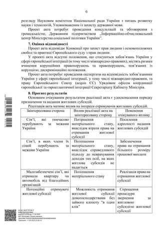 АСУД "ДОК ПРОФ 3"
МІНСОЦПОЛІТИКИ
4565/0/2-23/56 від 11.04.2023
КЕП Жолнович Оксана Іванівна
58E2D9E7F900307B04000000B2FB340066D4A600
Підписано: 11.04.2023 23:09:14
6
розгляду Науковим комітетом Національної ради України з питань розвитку
науки і технологій, Уповноваженим із захисту державної мови.
Проект акта потребує проведення консультацій та обговорення з
громадськістю, Державним підприємством ,,Інформаційно-обчислювальний
центр Міністерства соціальної політики України”.
7. Оцінка відповідності
Проект акта відповідає Конвенції про захист прав людини і основоположних
свобод та практиці Європейського суду з прав людини.
У проекті акта відсутні положення, що стосуються зобов’язань України у
сфері європейської інтеграції (в тому числі міжнародно-правових), містять ризики
вчинення корупційних правопорушень та правопорушень, пов’язаних із
корупцією, дискримінаційні положення.
Проект акта потребує проведення експертизи на відповідність зобов’язанням
України у сфері європейської інтеграції, у тому числі міжнародно-правовим, та
праву Європейського Союзу (acquis ЄС) Урядовим офісом координації
європейської та євроатлантичної інтеграції Секретаріату Кабінету Міністрів.
8. Прогноз результатів
Основним очікуваним результатом реалізації акта є удосконалення порядку
призначення та надання житлових субсидій.
Реалізація акта матиме вплив на інтереси отримувачів житлових субсидій.
Заінтересована сторона Вплив реалізації акта на
заінтересовану сторону
Пояснення
очікуваного впливу
Сім’ї, які тимчасово
перебувають за межами
України
Погіршення
матеріального стану,
внаслідок втрати права на
отримання житлової
субсидії
Посилення
адресності надання
житлових субсидій
Сім’ї, в яких члени їх
сімей перебувають за
межами України
Поліпшення
матеріального стану,
внаслідок справедливого
підходу до неврахування
доходів тих осіб, на яких
житлова субсидія не
надається
Забезпечення
права на отримання
більшого розміру
грошової виплати
Малозабезпечені сім’ї, які
отримали квартиру чи
автомобіль від благодійних
організацій
Поліпшення
матеріального стану
Реалізація права на
отримання житлової
субсидії
Потенційні отримувачі
житлової субсидії
Можливість отримання
житлової субсидії
домогосподарствами без
зайвого клопоту “в один
клік”
Спрощення
процедури
звернення за
житловою
субсидією житлової
субсидії
$`1@BC0|
S
QQVTt¢
¤
¡
³
¡
¤
¡
¦
¡
³
 