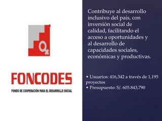 Contribuye al desarrollo
inclusivo del país, con
inversión social de
calidad, facilitando el
acceso a oportunidades y
al desarrollo de
capacidades sociales,
económicas y productivas.
• Usuarios: 416,342 a través de 1,195
proyectos
• Presupuesto: S/. 605.843,790
 