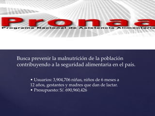 Busca prevenir la malnutrición de la población
contribuyendo a la seguridad alimentaria en el país.
• Usuarios: 3,904,706 niñas, niños de 6 meses a
12 años, gestantes y madres que dan de lactar.
• Presupuesto: S/. 690,960,426
 