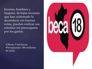 Jóvenes, hombres y
mujeres, de bajos recursos
que han culminado la
secundaria con buenas
notas, puedan realizar sus
estudios sin preocuparse
por los gastos.
•Oferta: 5 mil becas.
•Presupuesto: 186 millones
de soles.
 