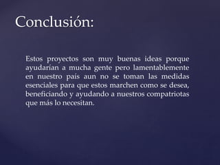 Conclusión:
Estos proyectos son muy buenas ideas porque
ayudarían a mucha gente pero lamentablemente
en nuestro país aun no se toman las medidas
esenciales para que estos marchen como se desea,
beneficiando y ayudando a nuestros compatriotas
que más lo necesitan.
 
