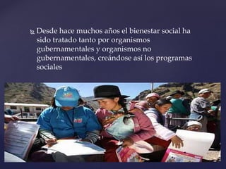  Desde hace muchos años el bienestar social ha
sido tratado tanto por organismos
gubernamentales y organismos no
gubernamentales, creándose así los programas
sociales
 