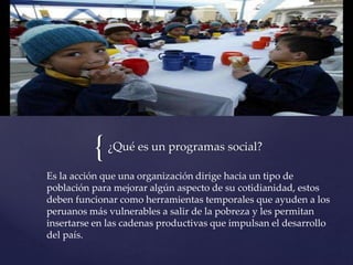 {¿Qué es un programas social?
Es la acción que una organización dirige hacia un tipo de
población para mejorar algún aspecto de su cotidianidad, estos
deben funcionar como herramientas temporales que ayuden a los
peruanos más vulnerables a salir de la pobreza y les permitan
insertarse en las cadenas productivas que impulsan el desarrollo
del país.
 