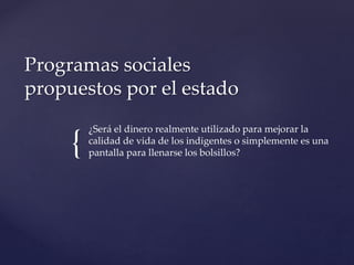 {
¿Será el dinero realmente utilizado para mejorar la
calidad de vida de los indigentes o simplemente es una
pantalla para llenarse los bolsillos?
Programas sociales
propuestos por el estado
 