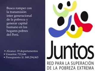 • Alcance: 19 departamentos
• Usuarios: 722,646
• Presupuesto: S/. 849,294,865
Busca romper con
la transmisión
inter generacional
de la pobreza y
generar capital
humano en los
hogares pobres
del Perú.
 