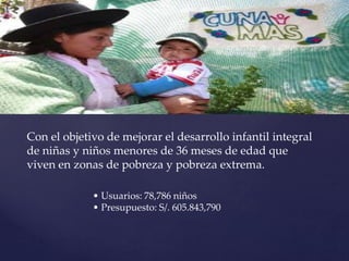 Con el objetivo de mejorar el desarrollo infantil integral
de niñas y niños menores de 36 meses de edad que
viven en zonas de pobreza y pobreza extrema.
• Usuarios: 78,786 niños
• Presupuesto: S/. 605.843,790
 