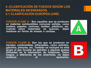4.-CLASIFICACIÓN DE FUEGOS SEGÚN LOS
MATERIALES INCENDIADOS.
4.1 CLASIFICACIÓN EUROPEA (UNE)
FUEGOS CLASE A : Son aquellos que se producen
en materias combustibles comunes sólidas, como
madera, papeles, cartones, textiles, plásticos, etc.
Cuando estos materiales se queman, dejan
residuos en forma de brasas o cenizas.
FUEGOS CLASE B: Son los que se producen en
líquidos combustibles inflamables, como petróleo,
gasolina, pinturas, etc. También se incluyen en este
grupo el gas licuado de petróleo y algunas grasas
utilizadas en la lubricación de máquinas. Estos
fuegos, a diferencia de los anteriores, no dejan
residuos al quemarse.
 
