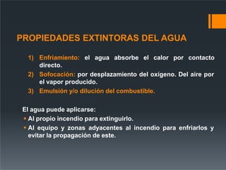 PROPIEDADES EXTINTORAS DEL AGUA
1) Enfriamiento: el agua absorbe el calor por contacto
directo.
2) Sofocación: por desplazamiento del oxígeno. Del aire por
el vapor producido.
3) Emulsión y/o dilución del combustible.
El agua puede aplicarse:
 Al propio incendio para extinguirlo.
 Al equipo y zonas adyacentes al incendio para enfriarlos y
evitar la propagación de este.
 