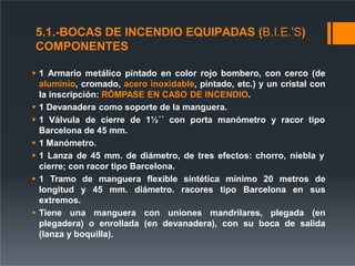5.1.-BOCAS DE INCENDIO EQUIPADAS (B.I.E.'S)
COMPONENTES
 1 Armario metálico pintado en color rojo bombero, con cerco (de
aluminio, cromado, acero inoxidable, pintado, etc.) y un cristal con
la inscripción: RÓMPASE EN CASO DE INCENDIO.
 1 Devanadera como soporte de la manguera.
 1 Válvula de cierre de 1½´´ con porta manómetro y racor tipo
Barcelona de 45 mm.
 1 Manómetro.
 1 Lanza de 45 mm. de diámetro, de tres efectos: chorro, niebla y
cierre; con racor tipo Barcelona.
 1 Tramo de manguera flexible sintética mínimo 20 metros de
longitud y 45 mm. diámetro. racores tipo Barcelona en sus
extremos.
 Tiene una manguera con uniones mandrilares, plegada (en
plegadera) o enrollada (en devanadera), con su boca de salida
(lanza y boquilla).
 
