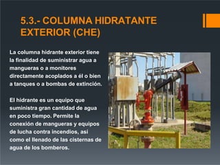 5.3.- COLUMNA HIDRATANTE
EXTERIOR (CHE)
La columna hidrante exterior tiene
la finalidad de suministrar agua a
mangueras o a monitores
directamente acoplados a él o bien
a tanques o a bombas de extinción.
El hidrante es un equipo que
suministra gran cantidad de agua
en poco tiempo. Permite la
conexión de mangueras y equipos
de lucha contra incendios, así
como el llenado de las cisternas de
agua de los bomberos.
 