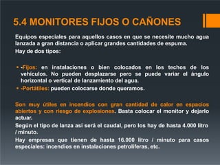 5.4 MONITORES FIJOS O CAÑONES
Equipos especiales para aquellos casos en que se necesite mucho agua
lanzada a gran distancia o aplicar grandes cantidades de espuma.
Hay de dos tipos:
 -Fijos: en instalaciones o bien colocados en los techos de los
vehículos. No pueden desplazarse pero se puede variar el ángulo
horizontal o vertical de lanzamiento del agua.
 -Portátiles: pueden colocarse donde queramos.
Son muy útiles en incendios con gran cantidad de calor en espacios
abiertos y con riesgo de explosiones. Basta colocar el monitor y dejarlo
actuar.
Según el tipo de lanza así será el caudal, pero los hay de hasta 4.000 litro
/ minuto.
Hay empresas que tienen de hasta 16.000 litro / minuto para casos
especiales: incendios en instalaciones petrolíferas, etc.
 
