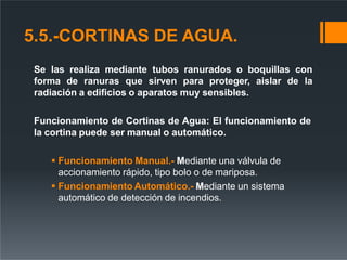 5.5.-CORTINAS DE AGUA.
Se las realiza mediante tubos ranurados o boquillas con
forma de ranuras que sirven para proteger, aislar de la
radiación a edificios o aparatos muy sensibles.
Funcionamiento de Cortinas de Agua: El funcionamiento de
la cortina puede ser manual o automático.
 Funcionamiento Manual.- Mediante una válvula de
accionamiento rápido, tipo bolo o de mariposa.
 Funcionamiento Automático.- Mediante un sistema
automático de detección de incendios.
 