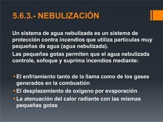 5.6.3.- NEBULIZACIÓN
Un sistema de agua nebulizada es un sistema de
protección contra incendios que utiliza partículas muy
pequeñas de agua (agua nebulizada).
Las pequeñas gotas permiten que el agua nebulizada
controle, sofoque y suprima incendios mediante:
El enfriamiento tanto de la llama como de los gases
generados en la combustión
El desplazamiento de oxígeno por evaporación
La atenuación del calor radiante con las mismas
pequeñas gotas
 