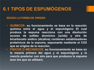 6.1 TIPOS DE ESPUMÓGENOS
SEGÚN LA FORMA DE ORIGEN
• QUÍMICOS: su funcionamiento se basa en la reacción
entre el agua y el espumógeno El cual
química
produce la
acuosa de
espuma
sulfato
reacciona con una disolución
alumínico (acida) y otra de
bicarbonato sódico (alcalina) contienen estabilizadores
proteínicos de la espuma, espumante mediante el CO2
que se origina de la reacción.
• FÍSICOS O MECÁNICOS: su funcionamiento se basa en
la mezcla primera del agua y el espumógeno y la
mezcla posterior con aire para que produzca la espuma
(son los que se utilizan).
 