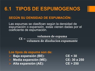 SEGÚN SU DENSIDAD DE ESPUMACIÓN:
Las espumas se clasifican según la densidad de
espumación o expansión, estas vienen dadas por el
coeficiente de espumación.
𝐂𝐄 =
𝐯𝐨𝐥𝐮𝐦𝐞𝐧 𝐝𝐞 𝐞𝐬𝐩𝐮𝐦𝐚
𝐯𝐨𝐥𝐮𝐦𝐞𝐧 𝐝𝐞 𝐝𝐢𝐬𝐨𝐥𝐮𝐜𝐢𝐨𝐧 𝐞𝐬𝐩𝐮𝐦𝐚𝐧𝐭𝐞
Los tipos de espuma son de:
 Baja expansión (BE):
 Media expansión (ME):
 Alta expansión (AE):
CE < 30
CE: 30 a 250
CE > 250
6.1 TIPOS DE ESPUMOGENOS
 