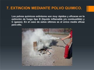 7. EXTINCION MEDIANTE POLVO QUIMICO.
Los polvos químicos extintores son muy rápidos y eficaces en la
extinción de fuego tipo B (líquido inflamable y/o combustible) y
C (gases). En el caso de estos últimos es el único medio eficaz
para ello.
 