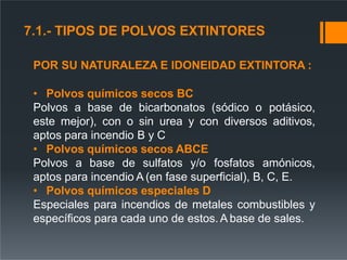 POR SU NATURALEZA E IDONEIDAD EXTINTORA :
• Polvos químicos secos BC
Polvos a base de bicarbonatos (sódico o potásico,
este mejor), con o sin urea y con diversos aditivos,
aptos para incendio B y C
• Polvos químicos secos ABCE
Polvos a base de sulfatos y/o fosfatos amónicos,
aptos para incendio A (en fase superficial), B, C, E.
• Polvos químicos especiales D
Especiales para incendios de metales combustibles y
específicos para cada uno de estos. A base de sales.
7.1.- TIPOS DE POLVOS EXTINTORES
 