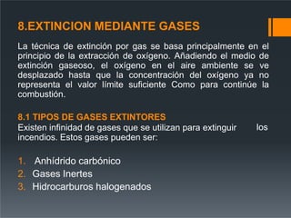 8.EXTINCION MEDIANTE GASES
La técnica de extinción por gas se basa principalmente en el
principio de la extracción de oxígeno. Añadiendo el medio de
extinción gaseoso, el oxígeno en el aire ambiente se ve
desplazado hasta que la concentración del oxígeno ya no
representa el valor límite suficiente Como para continúe la
combustión.
los
8.1 TIPOS DE GASES EXTINTORES
Existen infinidad de gases que se utilizan para extinguir
incendios. Estos gases pueden ser:
1. Anhídrido carbónico
2. Gases Inertes
3. Hidrocarburos halogenados
 