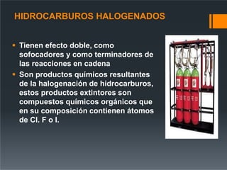 HIDROCARBUROS HALOGENADOS
 Tienen efecto doble, como
sofocadores y como terminadores de
las reacciones en cadena
 Son productos químicos resultantes
de la halogenación de hidrocarburos,
estos productos extintores son
compuestos químicos orgánicos que
en su composición contienen átomos
de Cl. F o I.
 
