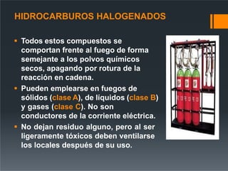 HIDROCARBUROS HALOGENADOS
 Todos estos compuestos se
comportan frente al fuego de forma
semejante a los polvos químicos
secos, apagando por rotura de la
reacción en cadena.
 Pueden emplearse en fuegos de
sólidos (clase A), de líquidos (clase B)
y gases (clase C). No son
conductores de la corriente eléctrica.
 No dejan residuo alguno, pero al ser
ligeramente tóxicos deben ventilarse
los locales después de su uso.
 