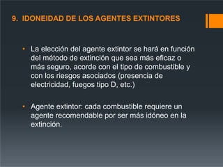 9. IDONEIDAD DE LOS AGENTES EXTINTORES
• La elección del agente extintor se hará en función
del método de extinción que sea más eficaz o
más seguro, acorde con el tipo de combustible y
con los riesgos asociados (presencia de
electricidad, fuegos tipo D, etc.)
• Agente extintor: cada combustible requiere un
agente recomendable por ser más idóneo en la
extinción.
 