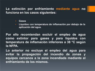 La extinción por enfriamiento mediante agua no
funciona en los casos siguientes:
• Gases
• Líquidos con temperatura de inflamación por debajo de la
aplicación del agua.
Por ello recomiendan excluir el empleo de agua
como extintor para gases y para líquidos con
temperatura de inflamación inferiores a 38 °C según
la NFPA.
Lo anterior no excluye el empleo del agua para
evitar la propagación del incendio de zonas y
equipos cercanos a la zona incendiada mediante el
enfriamiento de los mismos.
 