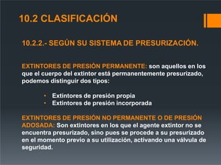 10.2.2.- SEGÚN SU SISTEMA DE PRESURIZACIÓN.
EXTINTORES DE PRESIÓN PERMANENTE: son aquellos en los
que el cuerpo del extintor está permanentemente presurizado,
podemos distinguir dos tipos:
• Extintores de presión propia
• Extintores de presión incorporada
EXTINTORES DE PRESIÓN NO PERMANENTE O DE PRESIÓN
ADOSADA: Son extintores en los que el agente extintor no se
encuentra presurizado, sino pues se procede a su presurizado
en el momento previo a su utilización, activando una válvula de
seguridad.
10.2 CLASIFICACIÓN
 