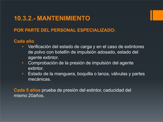 10.3.2.- MANTENIMIENTO
POR PARTE DEL PERSONAL ESPECIALIZADO:
Cada año
• Verificación del estado de carga y en el caso de extintores
de polvo con botellín de impulsión adosado, estado del
agente extintor.
• Comprobación de la presión de impulsión del agente
extintor.
• Estado de la manguera, boquilla o lanza, válvulas y partes
mecánicas.
Cada 5 años prueba de presión del extintor, caducidad del
mismo 20años.
 