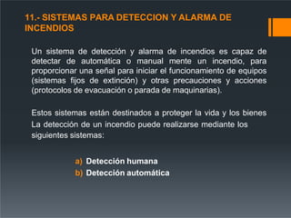 11.- SISTEMAS PARA DETECCION Y ALARMA DE
INCENDIOS
Un sistema de detección y alarma de incendios es capaz de
detectar de automática o manual mente un incendio, para
proporcionar una señal para iniciar el funcionamiento de equipos
(sistemas fijos de extinción) y otras precauciones y acciones
(protocolos de evacuación o parada de maquinarias).
Estos sistemas están destinados a proteger la vida y los bienes
La detección de un incendio puede realizarse mediante los
siguientes sistemas:
a) Detección humana
b) Detección automática
 
