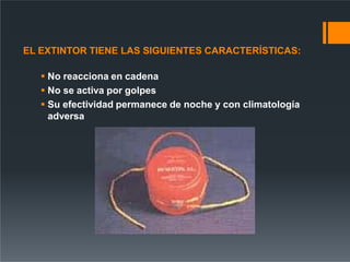 EL EXTINTOR TIENE LAS SIGUIENTES CARACTERÍSTICAS:
 No reacciona en cadena
 No se activa por golpes
 Su efectividad permanece de noche y con climatología
adversa
 