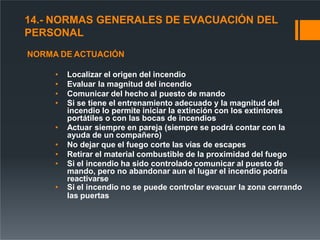 14.- NORMAS GENERALES DE EVACUACIÓN DEL
PERSONAL
NORMA DE ACTUACIÓN
• Localizar el origen del incendio
• Evaluar la magnitud del incendio
• Comunicar del hecho al puesto de mando
• Si se tiene el entrenamiento adecuado y la magnitud del
incendio lo permite iniciar la extinción con los extintores
portátiles o con las bocas de incendios
• Actuar siempre en pareja (siempre se podrá contar con la
ayuda de un compañero)
• No dejar que el fuego corte las vías de escapes
• Retirar el material combustible de la proximidad del fuego
• Si el incendio ha sido controlado comunicar al puesto de
mando, pero no abandonar aun el lugar el incendio podría
reactivarse
• Si el incendio no se puede controlar evacuar la zona cerrando
las puertas
 