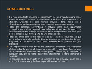 CONCLUSIONES
 Es muy importante conocer la clasificación de los incendios para poder
actuar de manera correcta y seleccionar el extintor más adecuado a la
situación. Evitando de esta manera mayores daños tanto en la
infraestructura de la empresa como el personal responsable de ella.
 Todos los métodos preventivos y activos vistos son importantes
conocerlos para el uso correcto de estos en situaciones de riesgo. La
capacitación para el manejo correcto de estos equipos debe ser dada para
todo el personal que forma parte de una organización.
 Todos debemos conocer los riesgos a los que estamos expuestos, ya que
por el mínimo error de cualquier tipo se puede crear un desastre de gran
magnitud, en tal caso, si eso pasa debemos estar preparados para
afrontarlo.
 Es imprescindible que todas las personas conozcan los elementos
básicos sobre lo que es el fuego, su prevención y combate. Solo de esta
forma estaremos sentando las bases para prevenir algún siniestro de
cualquier tipo, por lo tanto estaremos previniendo el daño personal e
industrial.
 La principal causa de muerte en un incendio es por el pánico, luego por el
humo (la intoxicación) y finalmente por el fuego en sí mismo.
 
