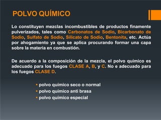 POLVO QUÍMICO
Lo constituyen mezclas incombustibles de productos finamente
pulverizados, tales como Carbonatos de Sodio, Bicarbonato de
Sodio, Sulfato de Sodio, Silicato de Sodio, Bentonita, etc. Actúa
por ahogamiento ya que se aplica procurando formar una capa
sobre la materia en combustión.
De acuerdo a la composición de la mezcla, el polvo químico es
adecuado para los fuegos CLASE A, B, y C. No e adecuado para
los fuegos CLASE D.
 polvo químico seco o normal
 polvo químico anti brasa
 polvo químico especial
 