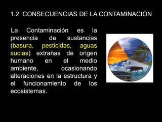 1.2 CONSECUENCIAS DE LA CONTAMINACIÓN
La Contaminación es la
presencia de sustancias
(basura, pesticidas, aguas
sucias) extrañas de origen
humano en el medio
ambiente, ocasionando
alteraciones en la estructura y
el funcionamiento de los
ecosistemas.
 