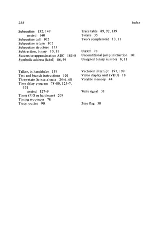 23 8
Subroutine 132 ,149
nested 140
Subroutine call 102
Subroutine return 102
Subroutine structure 133
Subtraction, binary 10, 11
Successive-approximation ADC 183-8
Symbolic address (lab el) 86 ,94
Talker, in handshake 159
Test and bran ch instructions 101
Three-stat e (tri-state) gate 24-6 ,60
Time delay program 78-80 ,125-7,
151
nested I27-9
Timer (PIO or hardware) 209
Timing sequences 78
Trace rou tine 90
Index
Trace table 89 ,92,139
T-state 35
Two's complement 10, II
UART 73
Unconditional jump instruction 101
Unsigned binary number 8, 11
Vectored interrupt 197 ,199
Video display unit (V DU) 18
Volatile memory 44
Write signal 31
Zero flag 30
 