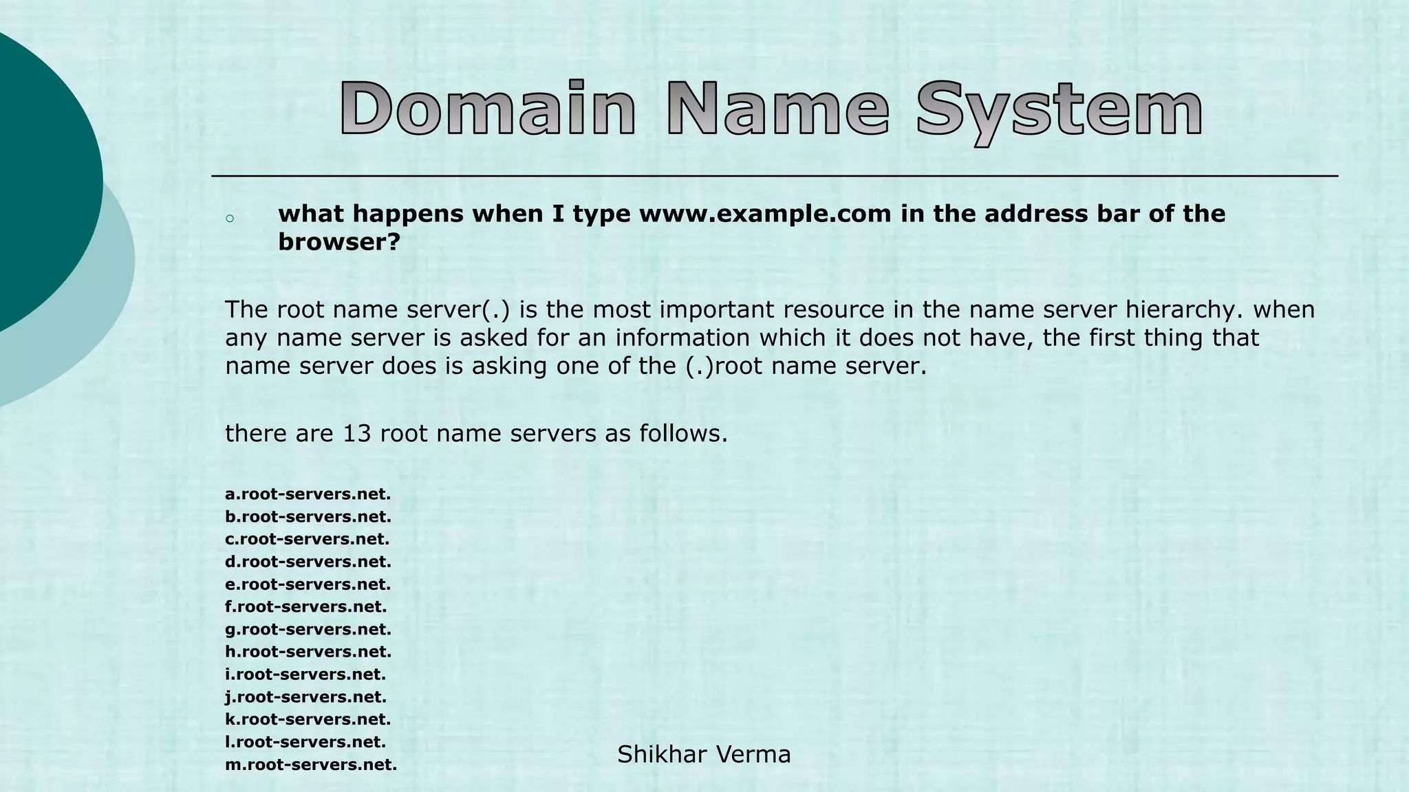 o what happens when I type www.example.com in the address bar of the
browser?
The root name server(.) is the most important resource in the name server hierarchy. when
any name server is asked for an information which it does not have, the first thing that
name server does is asking one of the (.)root name server.
there are 13 root name servers as follows.
a.root-servers.net.
b.root-servers.net.
c.root-servers.net.
d.root-servers.net.
e.root-servers.net.
f.root-servers.net.
g.root-servers.net.
h.root-servers.net.
i.root-servers.net.
j.root-servers.net.
k.root-servers.net.
l.root-servers.net.
m.root-servers.net. Shikhar Verma
 
