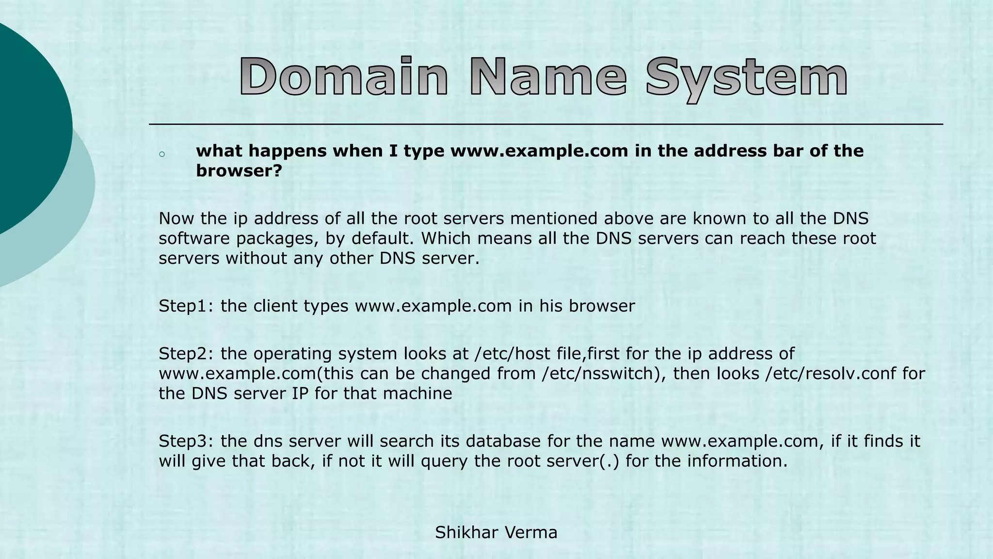 o what happens when I type www.example.com in the address bar of the
browser?
Now the ip address of all the root servers mentioned above are known to all the DNS
software packages, by default. Which means all the DNS servers can reach these root
servers without any other DNS server.
Step1: the client types www.example.com in his browser
Step2: the operating system looks at /etc/host file,first for the ip address of
www.example.com(this can be changed from /etc/nsswitch), then looks /etc/resolv.conf for
the DNS server IP for that machine
Step3: the dns server will search its database for the name www.example.com, if it finds it
will give that back, if not it will query the root server(.) for the information.
Shikhar Verma
 
