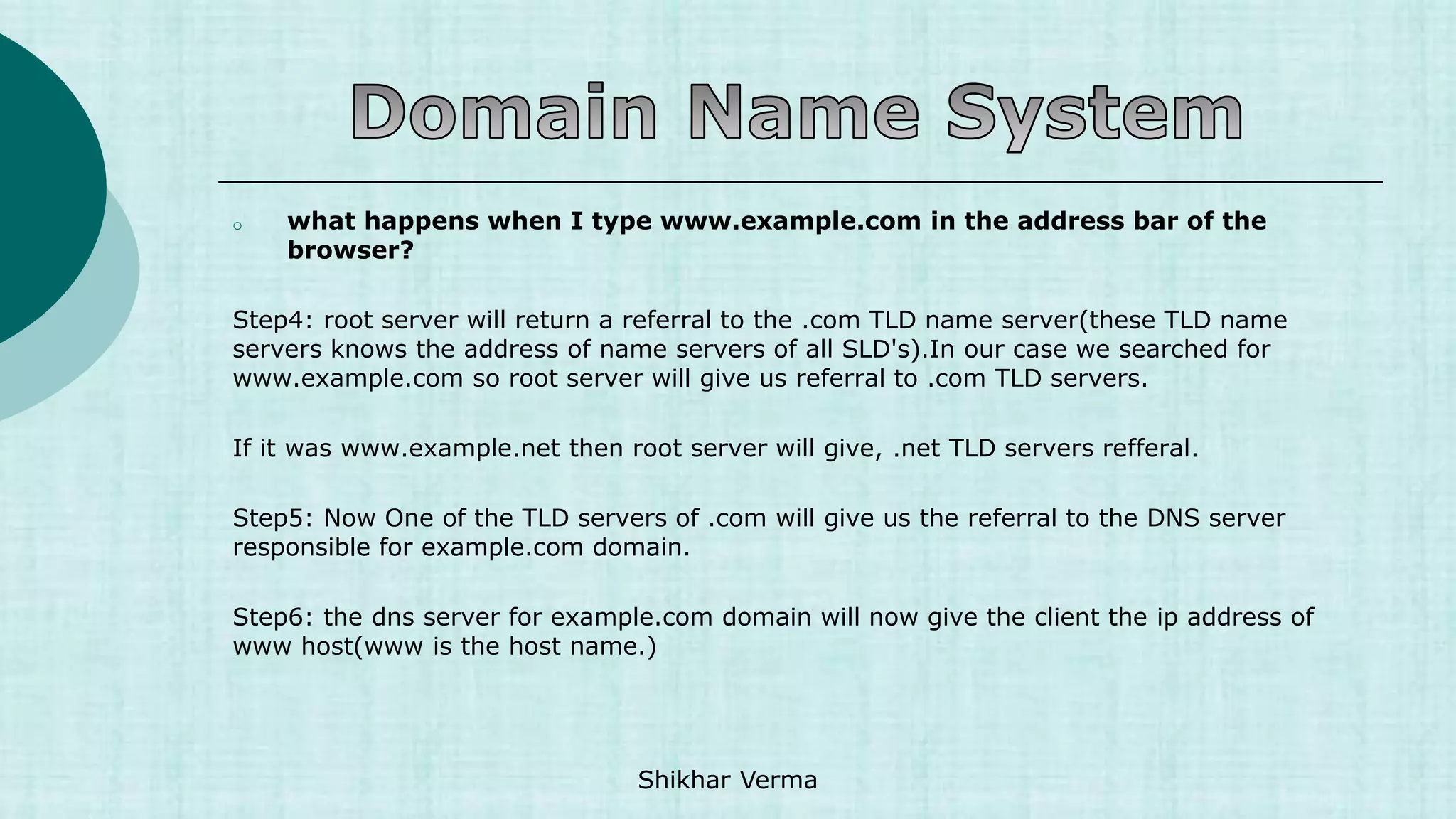 o what happens when I type www.example.com in the address bar of the
browser?
Step4: root server will return a referral to the .com TLD name server(these TLD name
servers knows the address of name servers of all SLD's).In our case we searched for
www.example.com so root server will give us referral to .com TLD servers.
If it was www.example.net then root server will give, .net TLD servers refferal.
Step5: Now One of the TLD servers of .com will give us the referral to the DNS server
responsible for example.com domain.
Step6: the dns server for example.com domain will now give the client the ip address of
www host(www is the host name.)
Shikhar Verma
 